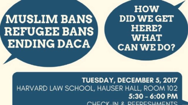 Flyer entitled: Muslim Bans, Refugee Bans, Ending DACA. How did we get here? What can we do? Flyer description: Tuesday, December 5, 2017, Harvard Law School, Hauser Hall, Room 102 5:30 - 6:00 pm. Check-in & Refreshments 6:00 - 8:00 pm Panel Discussion. White text on blue background.