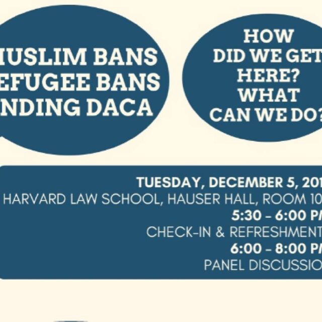 Flyer entitled: Muslim Bans, Refugee Bans, Ending DACA. How did we get here? What can we do? Flyer description: Tuesday, December 5, 2017, Harvard Law School, Hauser Hall, Room 102 5:30 - 6:00 pm. Check-in & Refreshments 6:00 - 8:00 pm Panel Discussion. White text on blue background.