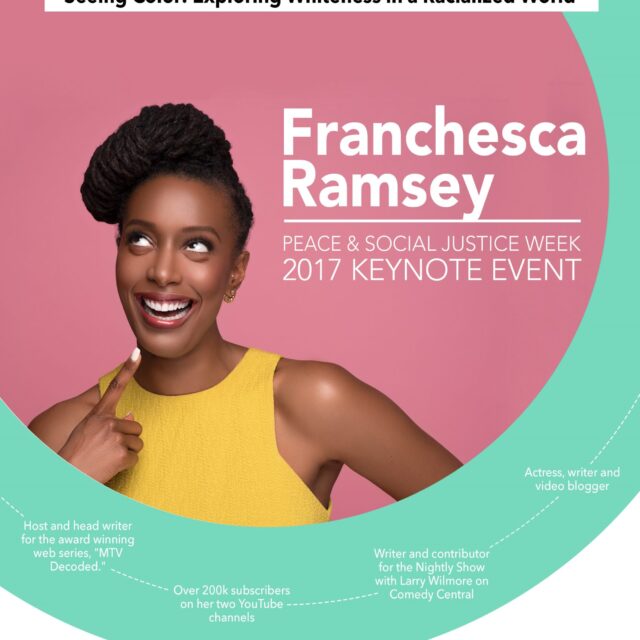 Flyer entitled: Franchesca Ramsey: Peace & Social Justice Week 2017 Keynote Event- seeing color: Exploring whiteness in a racialized world. Flyer Description: Host and head writer for the award winning web series, “MTV Decoded”, Over 200k subscribers on her two YouTube channels, Writer and contributor for the Nightly Show with Larry Wilmore on Comedy Central, Actress, writer, and video blogger. September 26th 6-8 pm Curry Student Center Ballroom. Image Description: Headshot of Franchesca Ramsey on a pink and green background