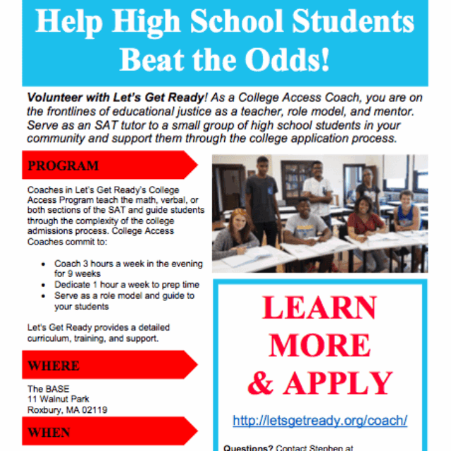 Flyer entitled: Help high school students beat the odds! Volunteer with Let’s Get Ready! As a college Access Coach, you are on the frontlines of educational justice as a teacher, role model, and mentor. Serves as an SAT tutor to a small group of high school students in your community and support them through the college application process. Flyer description: [Heading] Program- Coaches in the Let’s Get Ready’s College Access Program teach the math, verbal or both sections of the SAT and guide students through the complexity of the college admissions process. College Access Coaches commit to: Coach 3 hours a week in the evening for 9 weeks, Dedicate 1 hour a week to prep time, Serve as a role model and guide to your students. Let’s Get Ready provides a detailed curriculum training and support. [Heading] Where: The Base 11 Walnut Park Roxbury, MA 02119. [Heading] When: September 28th to November 30th Tuesdays and Thursdays 5-8 pm. Learn More and Apply. Questions? Contact Stephen at sbissonnette@letsgetready.org. image Description: Blue and red headers on a white background, group of students smiling sitting at desks.