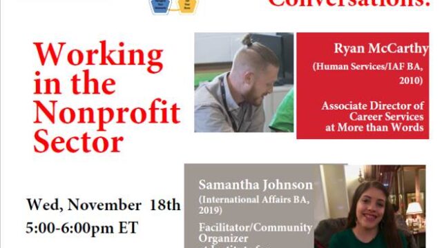 Flyer entitled Working in the Nonprofit Sector Event Wednesday, November 18th from 5:00 - 6:00 pm EST. Featuring speakers: Ryan McCarthy (Associate Director of Career Services at More than Words), Samantha Johnson (Facilitator/ Community Organizer at Institute for Community Inclusion), Julie Babyatzky (Director of Development and Donor Engagement at MENTOR: National Mentoring Partnership). Event Description: Come hear from and ask questions of alums who are working in the nonprofit sector. Learn how they prepared for these careers and built on their undergraduate experiences and connections. Students can register for the events in NUworks.